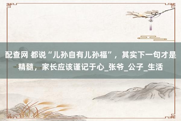 配查网 都说“儿孙自有儿孙福”，其实下一句才是精髓，家长应该谨记于心_张爷_公子_生活