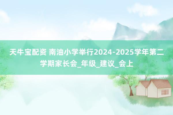 天牛宝配资 南油小学举行2024-2025学年第二学期家长会_年级_建议_会上