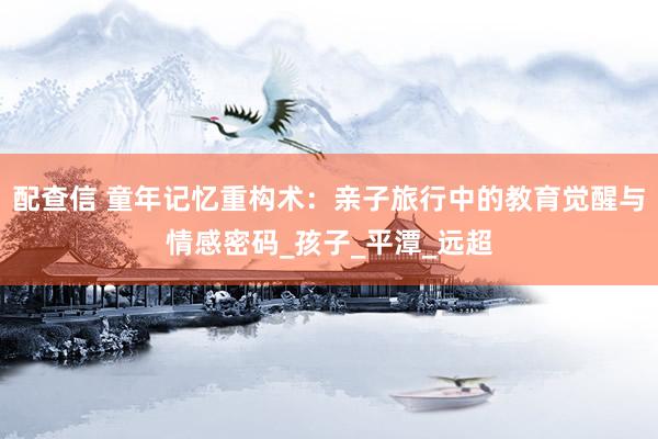 配查信 童年记忆重构术：亲子旅行中的教育觉醒与情感密码_孩子_平潭_远超
