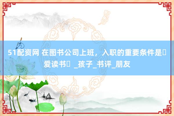 51配资网 在图书公司上班，入职的重要条件是⌈爱读书⌋_孩子_书评_朋友