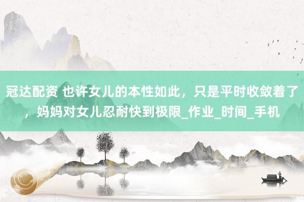 冠达配资 也许女儿的本性如此，只是平时收敛着了，妈妈对女儿忍耐快到极限_作业_时间_手机