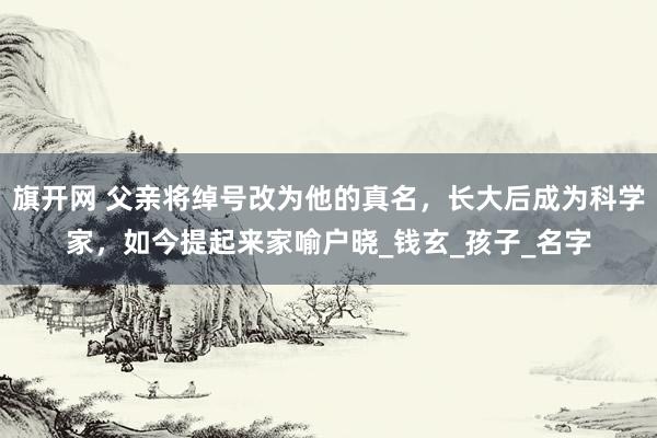 旗开网 父亲将绰号改为他的真名，长大后成为科学家，如今提起来家喻户晓_钱玄_孩子_名字