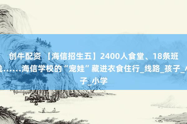 创牛配资 【海信招生五】2400人食堂、18条班车线……海信学校的“宠娃”藏进衣食住行_线路_孩子_小学