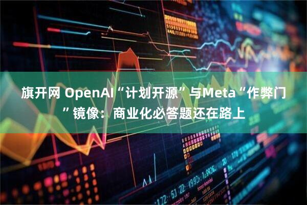 旗开网 OpenAI“计划开源”与Meta“作弊门”镜像：商业化必答题还在路上