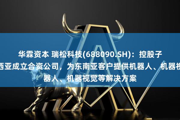 华霖资本 瑞松科技(688090.SH)：控股子公司拟在马来西亚成立合资公司，为东南亚客户提供机器人、机器视觉等解决方案