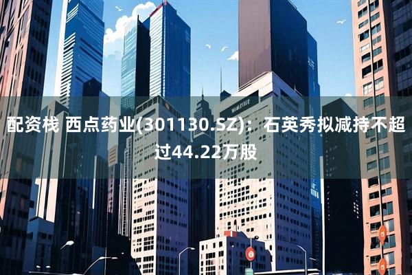 配资栈 西点药业(301130.SZ)：石英秀拟减持不超过44.22万股