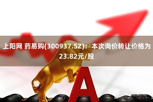 上阳网 药易购(300937.SZ)：本次询价转让价格为23.82元/股