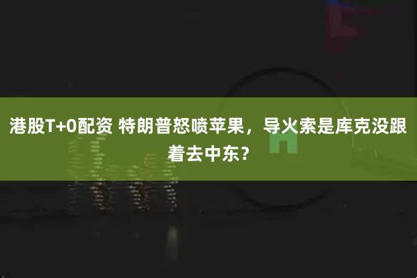 港股T+0配资 特朗普怒喷苹果，导火索是库克没跟着去中东？
