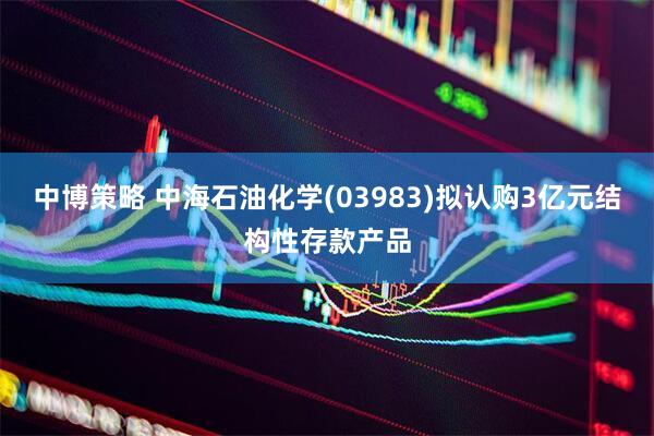 中博策略 中海石油化学(03983)拟认购3亿元结构性存款产品
