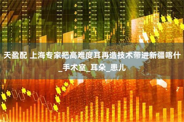 天盈配 上海专家把高难度耳再造技术带进新疆喀什_手术室_耳朵_患儿
