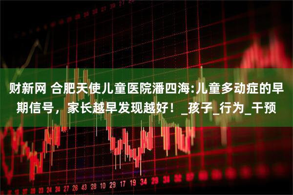 财新网 合肥天使儿童医院潘四海:儿童多动症的早期信号，家长越早发现越好！_孩子_行为_干预