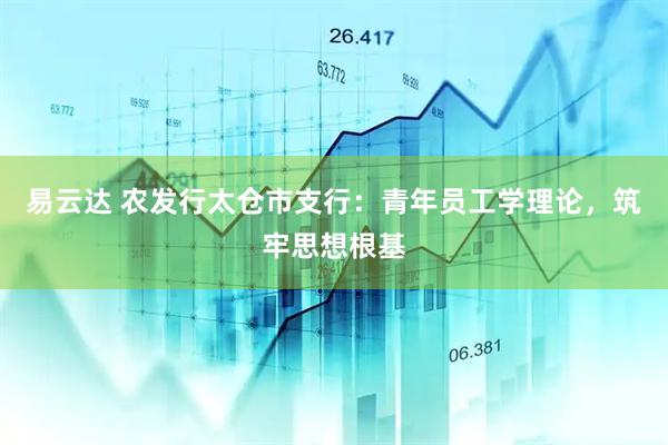 易云达 农发行太仓市支行：青年员工学理论，筑牢思想根基