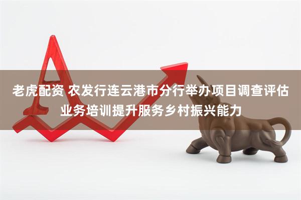 老虎配资 农发行连云港市分行举办项目调查评估业务培训提升服务乡村振兴能力
