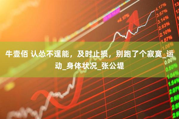 牛壹佰 认怂不逞能，及时止损，别跑了个寂寞_运动_身体状况_张公堤
