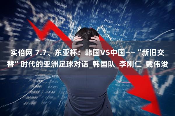 实倍网 7.7、东亚杯：韩国VS中国——“新旧交替”时代的亚洲足球对话_韩国队_李刚仁_戴伟浚
