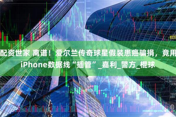 配资世家 离谱！爱尔兰传奇球星假装患癌骗捐，竟用iPhone数据线“插管”_嘉利_警方_棍球
