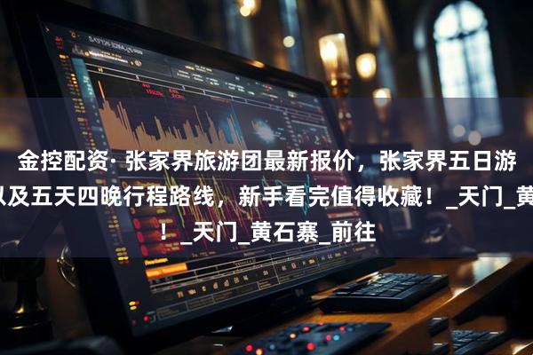 金控配资· 张家界旅游团最新报价，张家界五日游价格明细以及五天四晚行程路线，新手看完值得收藏！_天门_黄石寨_前往