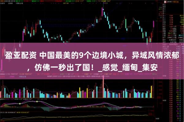 盈亚配资 中国最美的9个边境小城，异域风情浓郁，仿佛一秒出了国！_感觉_缅甸_集安