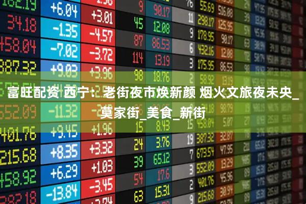 富旺配资 西宁：老街夜市焕新颜 烟火文旅夜未央_莫家街_美食_新街