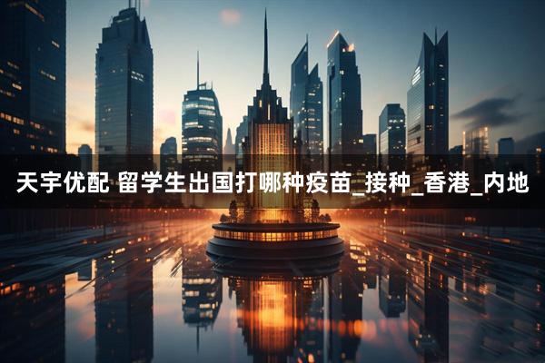 天宇优配 留学生出国打哪种疫苗_接种_香港_内地