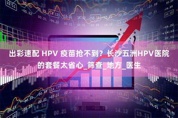 出彩速配 HPV 疫苗抢不到？长沙五洲HPV医院的套餐太省心_筛查_地方_医生