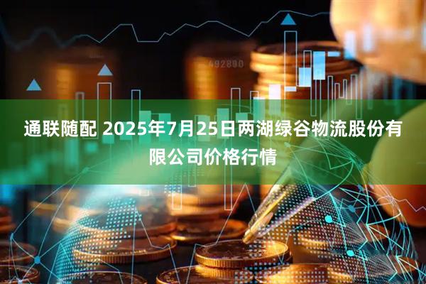 通联随配 2025年7月25日两湖绿谷物流股份有限公司价格行情