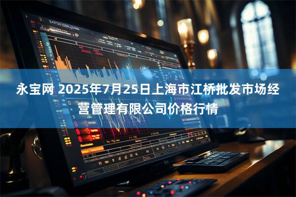 永宝网 2025年7月25日上海市江桥批发市场经营管理有限公司价格行情