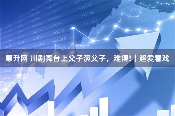 顺升网 川剧舞台上父子演父子，难得!｜超爱看戏