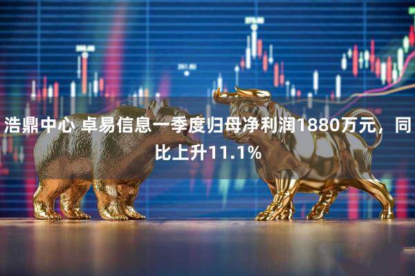 浩鼎中心 卓易信息一季度归母净利润1880万元,同比上升11.1%
