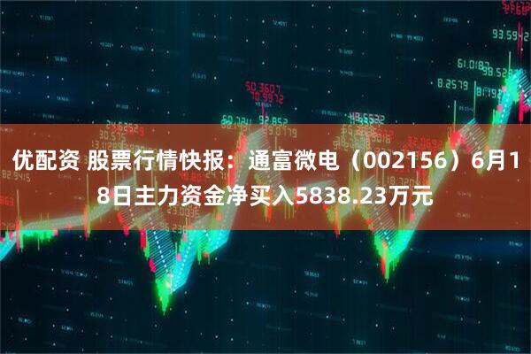 优配资 股票行情快报：通富微电（002156）6月18日主力资金净买入5838.23万元