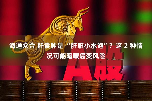 海通众合 肝囊肿是 “肝脏小水泡”？这 2 种情况可能暗藏癌变风险