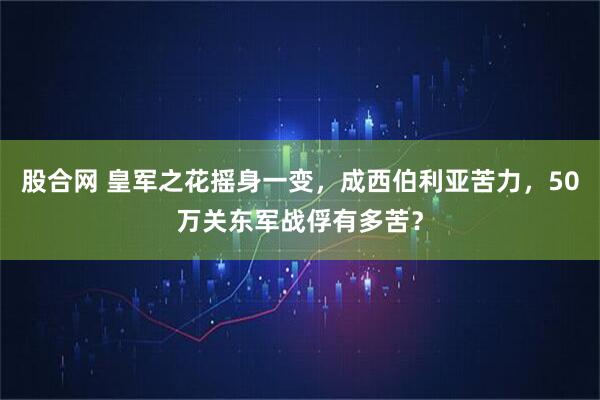 股合网 皇军之花摇身一变，成西伯利亚苦力，50万关东军战俘有多苦？