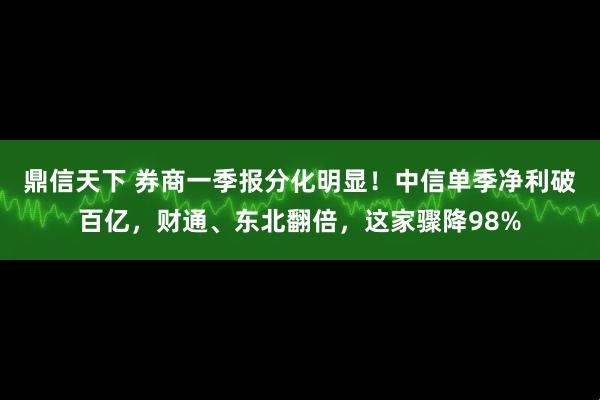鼎信天下 券商一季报分化明显！中信单季净利破百亿，财通、东北翻倍，这家骤降98%